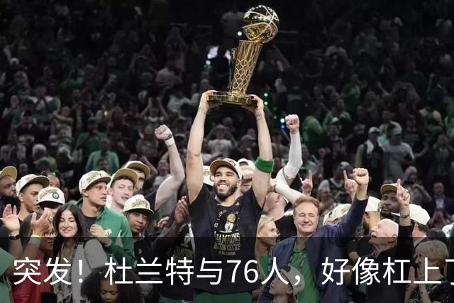 突发！杜兰特与76人，好像杠上了......